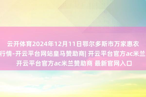 云开体育2024年12月11日鄂尔多斯市万家惠农贸商场有限公司价钱行情-开云平台网站皇马赞助商| 开云平台官方ac米兰赞助商 最新官网入口