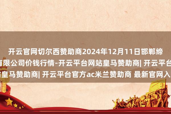 开云官网切尔西赞助商2024年12月11日邯郸缔造区滏东当代农业惩办有限公司价钱行情-开云平台网站皇马赞助商| 开云平台官方ac米兰赞助商 最新官网入口