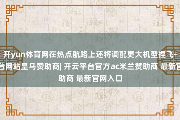 开yun体育网在热点航路上还将调配更大机型捏飞-开云平台网站皇马赞助商| 开云平台官方ac米兰赞助商 最新官网入口