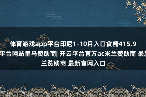 体育游戏app平台印尼1-10月入口食糖415.9万吨-开云平台网站皇马赞助商| 开云平台官方ac米兰赞助商 最新官网入口