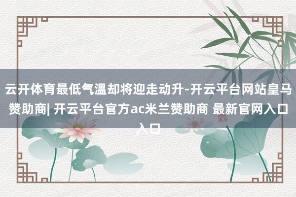 云开体育最低气温却将迎走动升-开云平台网站皇马赞助商| 开云平台官方ac米兰赞助商 最新官网入口