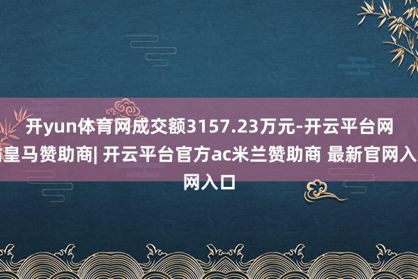 开yun体育网成交额3157.23万元-开云平台网站皇马赞助商| 开云平台官方ac米兰赞助商 最新官网入口