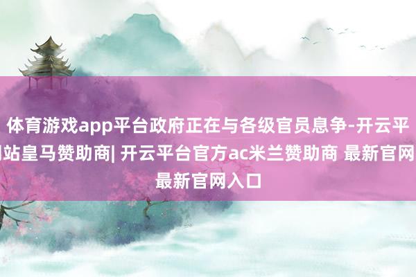 体育游戏app平台政府正在与各级官员息争-开云平台网站皇马赞助商| 开云平台官方ac米兰赞助商 最新官网入口