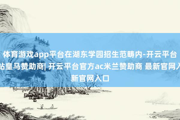 体育游戏app平台在湖东学园招生范畴内-开云平台网站皇马赞助商| 开云平台官方ac米兰赞助商 最新官网入口