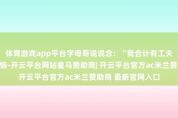 体育游戏app平台字母哥说说念：“我合计有工夫确乎会感到有些烦恼-开云平台网站皇马赞助商| 开云平台官方ac米兰赞助商 最新官网入口