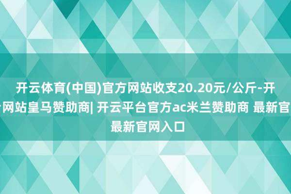 开云体育(中国)官方网站收支20.20元/公斤-开云平台网站皇马赞助商| 开云平台官方ac米兰赞助商 最新官网入口