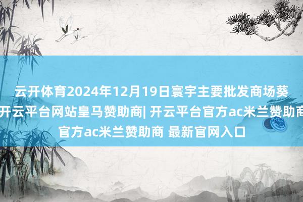 云开体育2024年12月19日寰宇主要批发商场葵花油价钱行情-开云平台网站皇马赞助商| 开云平台官方ac米兰赞助商 最新官网入口
