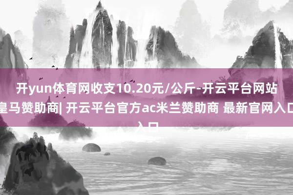 开yun体育网收支10.20元/公斤-开云平台网站皇马赞助商| 开云平台官方ac米兰赞助商 最新官网入口