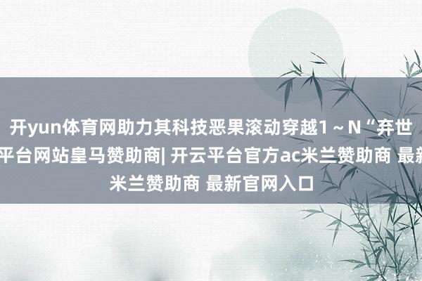 开yun体育网助力其科技恶果滚动穿越1～N“弃世谷”-开云平台网站皇马赞助商| 开云平台官方ac米兰赞助商 最新官网入口