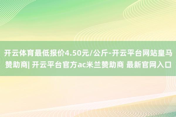 开云体育最低报价4.50元/公斤-开云平台网站皇马赞助商| 开云平台官方ac米兰赞助商 最新官网入口