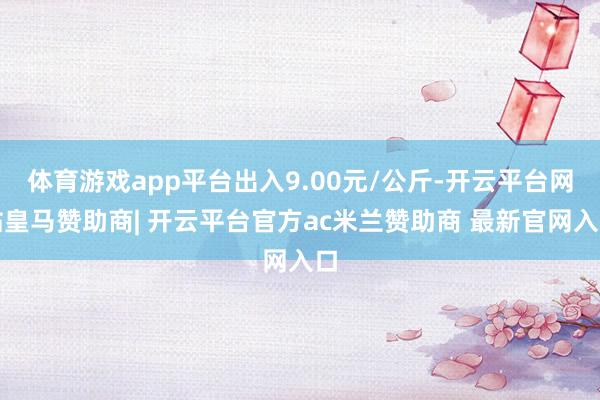 体育游戏app平台出入9.00元/公斤-开云平台网站皇马赞助商| 开云平台官方ac米兰赞助商 最新官网入口