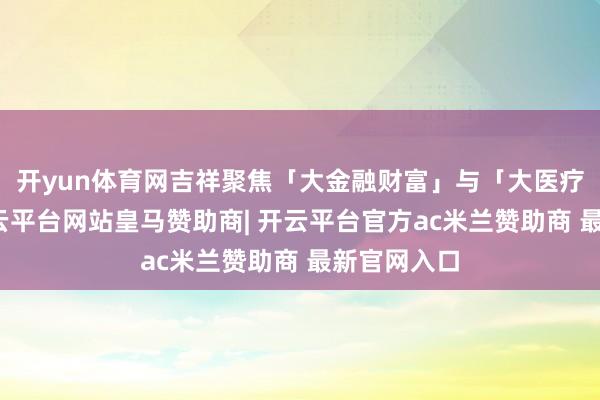 开yun体育网吉祥聚焦「大金融财富」与「大医疗健康」-开云平台网站皇马赞助商| 开云平台官方ac米兰赞助商 最新官网入口
