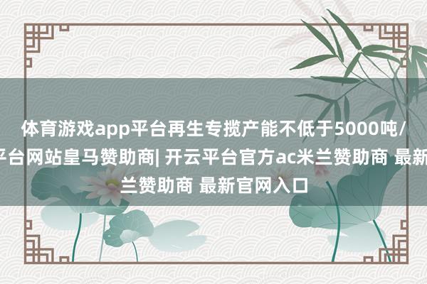 体育游戏app平台再生专揽产能不低于5000吨/年-开云平台网站皇马赞助商| 开云平台官方ac米兰赞助商 最新官网入口