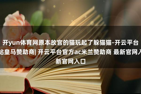 开yun体育网原本故宫的猫玩起了躲猫猫-开云平台网站皇马赞助商| 开云平台官方ac米兰赞助商 最新官网入口