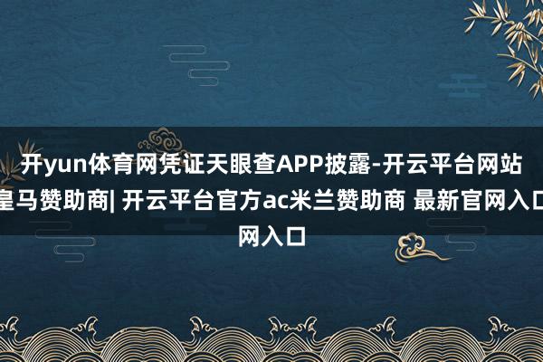 开yun体育网凭证天眼查APP披露-开云平台网站皇马赞助商| 开云平台官方ac米兰赞助商 最新官网入口
