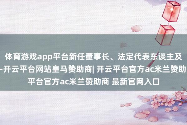 体育游戏app平台新任董事长、法定代表东谈主及总司理为李华川-开云平台网站皇马赞助商| 开云平台官方ac米兰赞助商 最新官网入口
