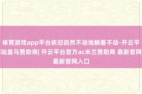 体育游戏app平台依旧岿然不动地躺着不动-开云平台网站皇马赞助商| 开云平台官方ac米兰赞助商 最新官网入口