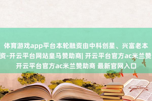 体育游戏app平台本轮融资由中科创星、兴富老本、集创基金纠合投资-开云平台网站皇马赞助商| 开云平台官方ac米兰赞助商 最新官网入口