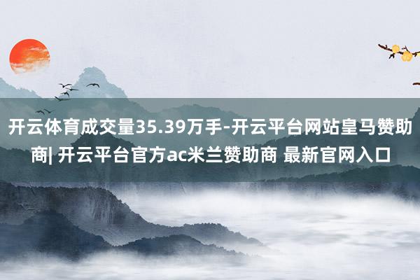开云体育成交量35.39万手-开云平台网站皇马赞助商| 开云平台官方ac米兰赞助商 最新官网入口