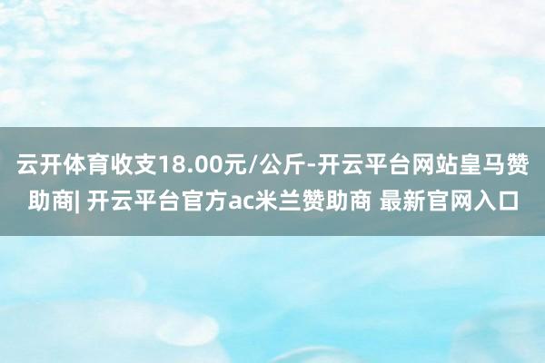 云开体育收支18.00元/公斤-开云平台网站皇马赞助商| 开云平台官方ac米兰赞助商 最新官网入口