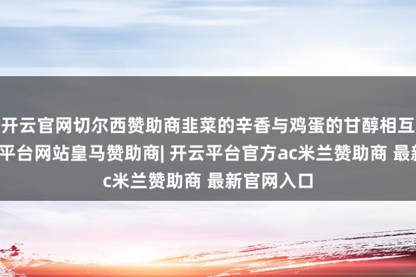 开云官网切尔西赞助商韭菜的辛香与鸡蛋的甘醇相互建树-开云平台网站皇马赞助商| 开云平台官方ac米兰赞助商 最新官网入口