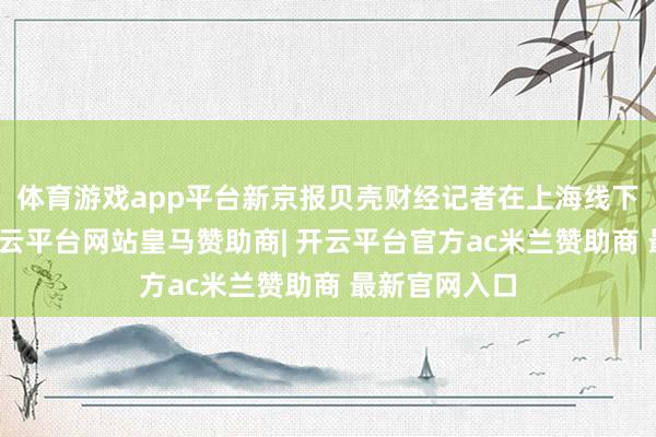 体育游戏app平台新京报贝壳财经记者在上海线下探问发现-开云平台网站皇马赞助商| 开云平台官方ac米兰赞助商 最新官网入口